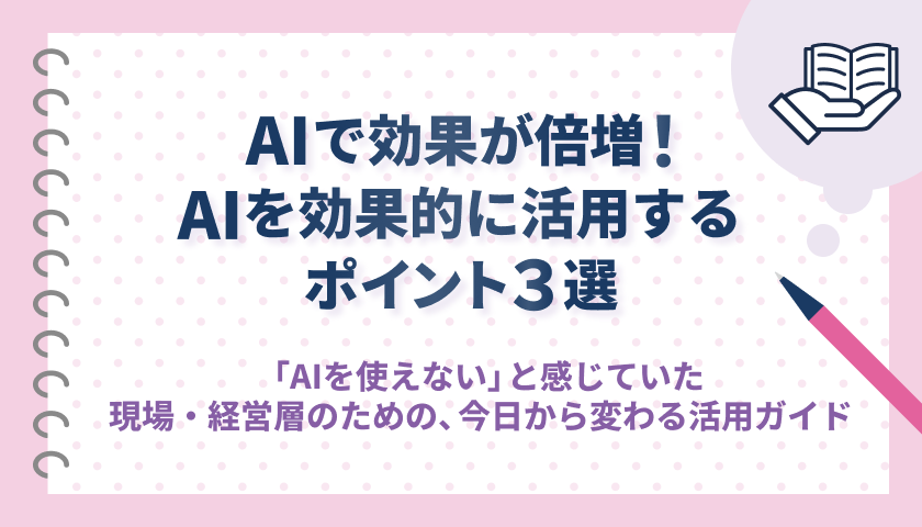 AIで成果が倍増！AIを効果的に活用するポイント3選〜「AIを使えない」と感じていた現場・経営層のための、今日から変わる活用ガイド〜